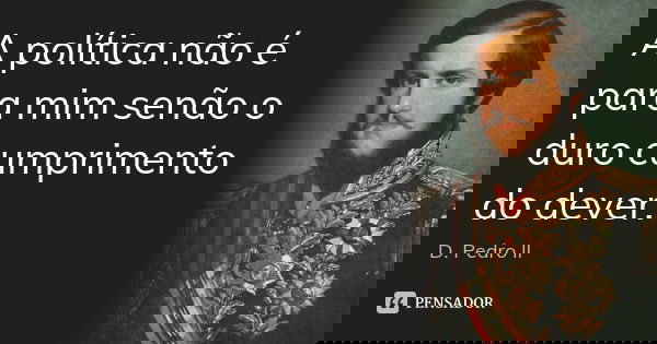 A política não é para mim senão o duro cumprimento do dever.... Frase de D. Pedro II.