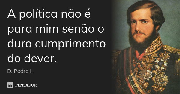 A política não é para mim senão o duro cumprimento do dever.... Frase de D. Pedro II.