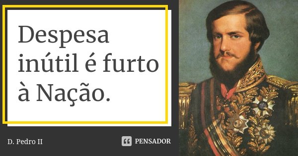 Despesa inútil é furto à Nação.... Frase de D. Pedro II.