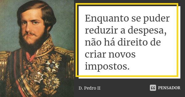 Enquanto se puder reduzir a despesa, não há direito de criar novos impostos.... Frase de D. Pedro II.