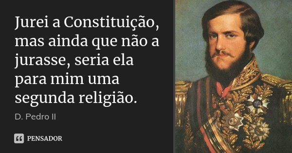 Jurei a Constituição, mas ainda que não a jurasse, seria ela para mim uma segunda religião.... Frase de D. Pedro II.
