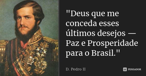 "Deus que me conceda esses últimos desejos — Paz e Prosperidade para o Brasil."... Frase de D. Pedro II.