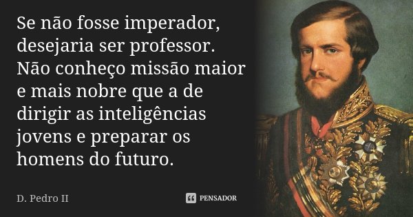 Se não fosse imperador, desejaria ser professor. Não conheço missão maior e mais nobre que a de dirigir as inteligências jovens e preparar os homens do futuro.... Frase de D. Pedro II.