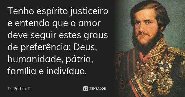 Tenho espírito justiceiro e entendo que o amor deve seguir estes graus de preferência: Deus, humanidade, pátria, família e indivíduo.... Frase de D. Pedro II.