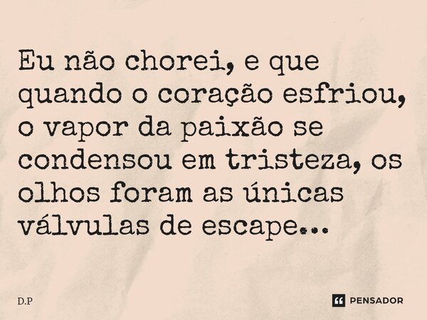 Eu não chorei, e que quando o coração esfriou, o vapor da paixão se condensou em tristeza, os olhos foram as únicas válvulas de escape…... Frase de D.P.