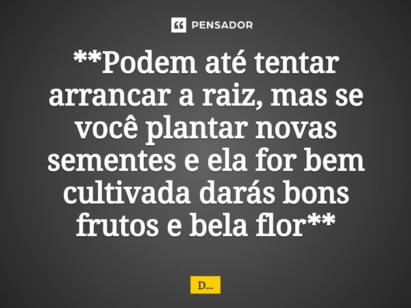⁠**Podem até tentar arrancar a raiz, mas se você plantar novas sementes e ela for bem cultivada darás bons frutos e bela flor**... Frase de D....