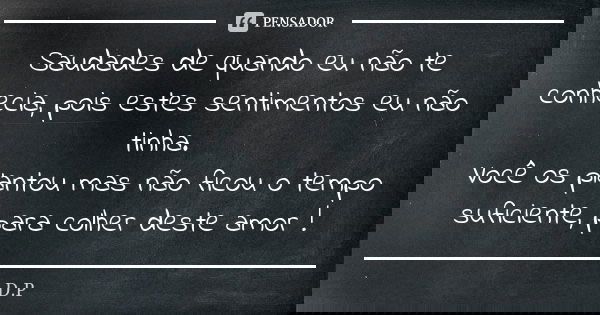 Saudades de quando eu não te conhecia, pois estes sentimentos eu não tinha. Você os plantou mas não ficou o tempo suficiente, para colher deste amor !... Frase de D.P.