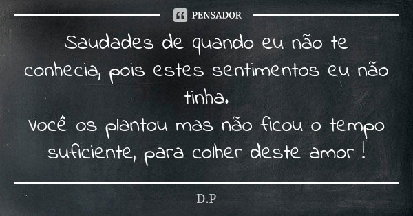 Saudades de quando eu não te conhecia, pois estes sentimentos eu não tinha. Você os plantou mas não ficou o tempo suficiente, para colher deste amor !... Frase de D.P.