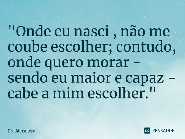 ⁠"Onde eu nasci , não me coube escolher; contudo, onde quero morar - sendo eu maior e capaz - cabe a mim escolher."... Frase de Dra Alexandra.