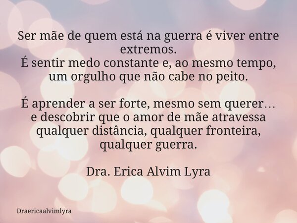 Ser mãe de quem está na guerra é viver entre extremos. É sentir medo constante e, ao mesmo tempo, um orgulho que não cabe no peito. É aprender a ser forte, mesm... Frase de Draericaalvimlyra.