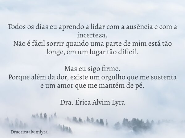Todos os dias eu aprendo a lidar com a ausência e com a incerteza. Não é fácil sorrir quando uma parte de mim está tão longe, em um lugar tão difícil. Mas eu si... Frase de Draericaalvimlyra.