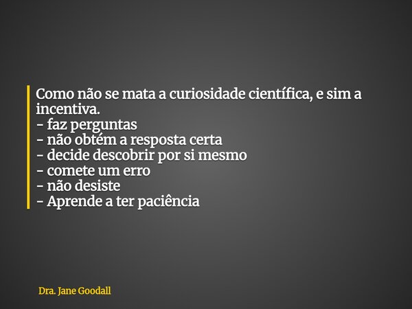 Como não se mata a curiosidade científica, e sim a incentiva. - faz perguntas - não obtém a resposta certa - decide descobrir por si mesmo - comete um erro - nã... Frase de Dra. Jane Goodall.