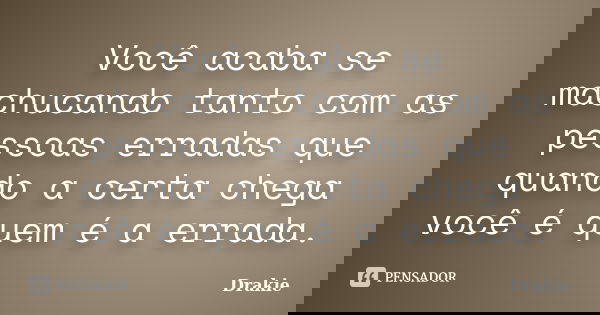 Você acaba se machucando tanto com as pessoas erradas que quando a certa chega você é quem é a errada.... Frase de Drakie.