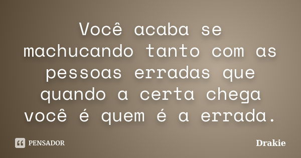 Você acaba se machucando tanto com as pessoas erradas que quando a certa chega você é quem é a errada.... Frase de Drakie.