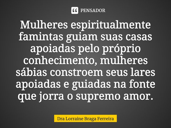 ⁠Mulheres espiritualmente famintas guiam suas casas apoiadas pelo próprio conhecimento, mulheres sábias constroem seus lares apoiadas e guiadas na fonte que jor... Frase de Dra Lorraine Braga Ferreira.