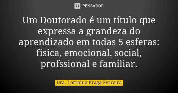 Um Doutorado é um título que expressa a grandeza do aprendizado em todas 5 esferas: fisica, emocional, social, profssional e familiar.... Frase de Dra. Lorraine Braga Ferreira.