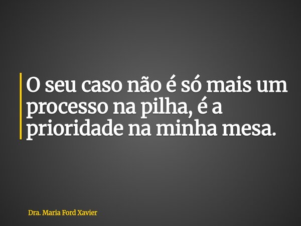 O seu caso não é só mais um processo na pilha, é a prioridade na minha mesa.... Frase de Dra. Maria Ford Xavier.