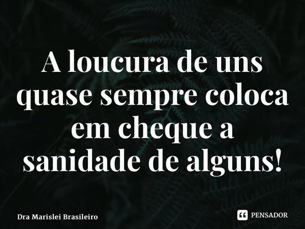 ⁠A loucura de uns quase sempre coloca em cheque a sanidade de alguns!... Frase de Dra Marislei Brasileiro.