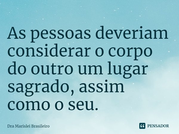 As pessoas deveriam considerar o corpo do outro um lugar sagrado, assim como o seu.... Frase de Dra Marislei Brasileiro.