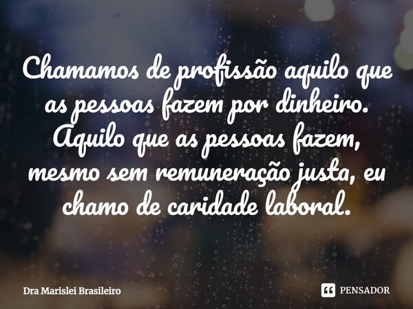 ⁠Chamamos de profissão aquilo que as pessoas fazem por dinheiro. Aquilo que as pessoas fazem, mesmo sem remuneração justa, eu chamo de caridade laboral.... Frase de Dra Marislei Brasileiro.