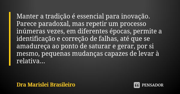 Manter a tradição é essencial para inovação. Parece paradoxal, mas repetir um processo inúmeras vezes, em diferentes épocas, permite a identificação e correção ... Frase de Dra Marislei Brasileiro.