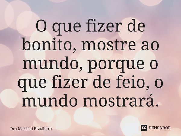 ⁠O que fizer de bonito, mostre ao mundo, porque o que fizer de feio, o mundo mostrará.... Frase de Dra Marislei Brasileiro.