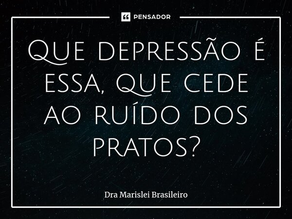 ⁠Que depressão é essa, que cede ao ruído dos pratos?... Frase de Dra Marislei Brasileiro.