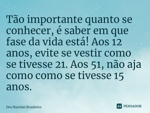 ⁠Tão importante quanto se conhecer, é saber em que fase da vida está! Aos 12 anos, evite se vestir como se tivesse 21. Aos 51, não aja como como se tivesse 15 a... Frase de Dra Marislei Brasileiro.