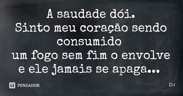 A saudade dói.
Sinto meu coração sendo consumido um fogo sem fim o envolve e ele jamais se apaga...... Frase de D.r.