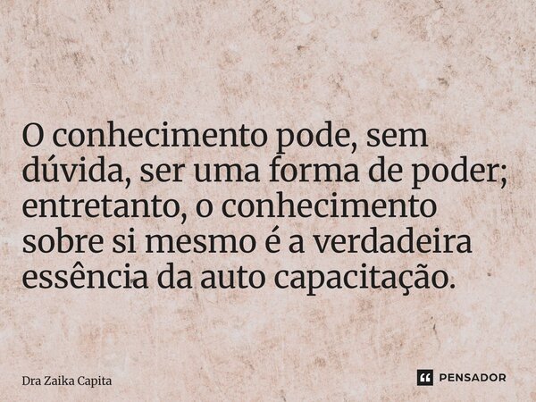 O conhecimento pode, sem dúvida, ser uma forma de poder; entretanto, o conhecimento sobre si mesmo é a verdadeira essência da auto capacitação.... Frase de Dra Zaika Capita.