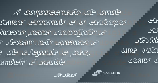 A compreensão de onde estamos errando e o esforço sincero para corrigir a falha levam não apenas a uma vida de alegria e paz, como também à saúde... Frase de Dr. Bach.