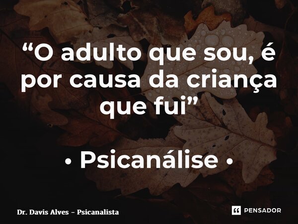 “O adulto que sou,é por causa da criança que fui” • Psicanálise •... Frase de Dr. Davis Alves - Psicanalista.