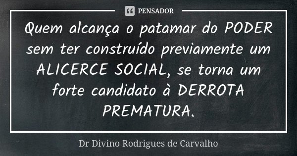Quem alcança o patamar do PODER sem ter construído previamente um ALICERCE SOCIAL, se torna um forte candidato à DERROTA PREMATURA.... Frase de Dr Divino Rodrigues de Carvalho.