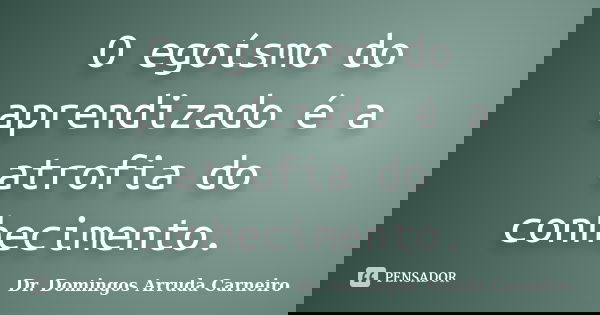 O egoísmo do aprendizado é a atrofia do conhecimento.... Frase de Dr. Domingos Arruda Carneiro.