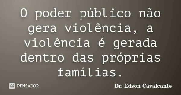 O poder público não gera violência, a violência é gerada dentro das próprias famílias.... Frase de Dr. Edson Cavalcante.