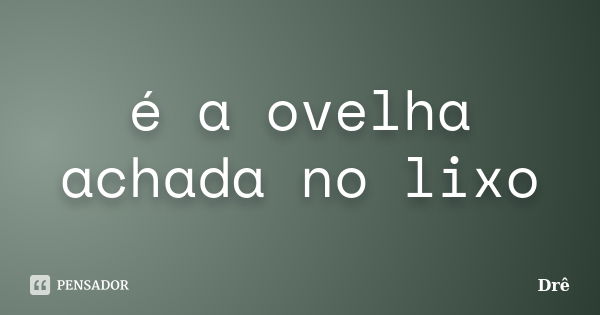 é a ovelha achada no lixo... Frase de drê.