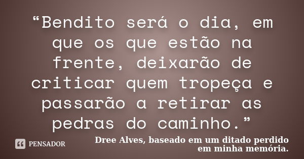 “Bendito será o dia, em que os que estão na frente, deixarão de criticar quem tropeça e passarão a retirar as pedras do caminho.”... Frase de Dree Alves, baseado em um ditado perdido em minha memória..