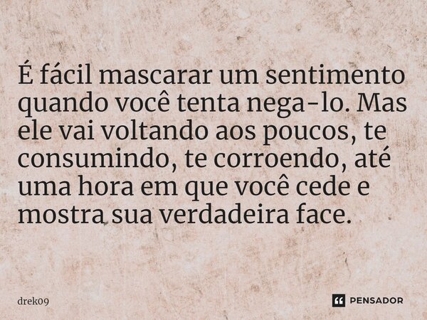 ⁠É fácil mascarar um sentimento quando você tenta nega-lo. Mas ele vai voltando aos poucos, te consumindo, te corroendo, até uma hora em que você cede e mostra ... Frase de Drek09.