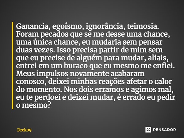 ⁠Ganancia, egoísmo, ignorância, teimosia. Foram pecados que se me desse uma chance, uma única chance, eu mudaria sem pensar duas vezes. Isso precisa partir de m... Frase de Drek09.