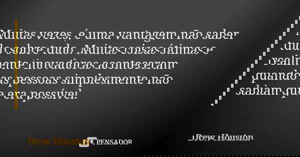 Muitas vezes, é uma vantagem não saber tudo sobre tudo. Muitas coisas ótimas e realmente inovadoras aconteceram quando as pessoas simplesmente não sabiam que er... Frase de Drew Houston.