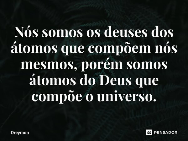 ⁠Nós somos os deuses dos átomos que compõem nós mesmos, porém somos átomos do Deus que compõe o universo.... Frase de Dreymon.