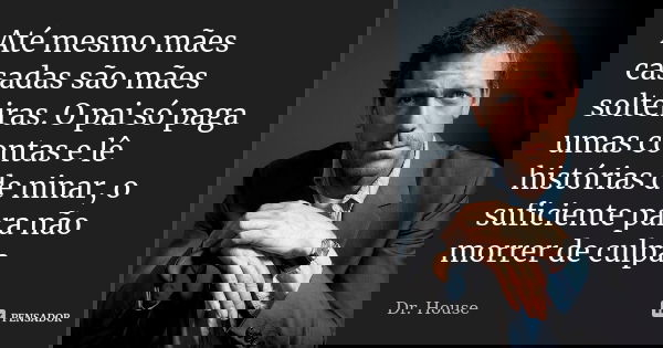 Até mesmo mães casadas são mães solteiras. O pai só paga umas contas e lê histórias de ninar, o suficiente para não morrer de culpa.... Frase de Dr. House.