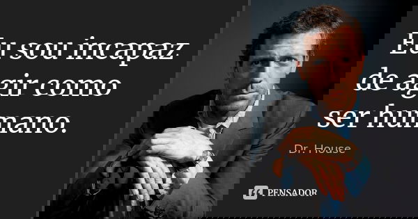 Eu sou incapaz de agir como ser humano.... Frase de Dr. House.