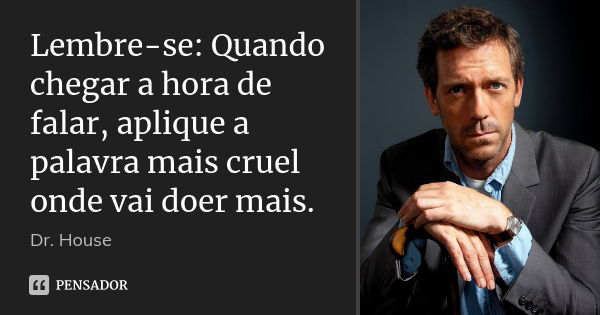 Lembre-se: Quando chegar a hora de falar, aplique a palavra mais cruel onde vai doer mais.... Frase de Dr. House.