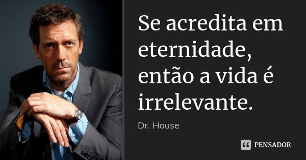 Se acredita em eternidade, então a vida é irrelevante.... Frase de Dr. House.