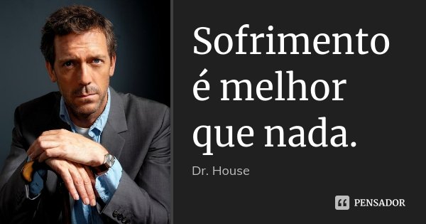 Sofrimento é melhor que nada.... Frase de Dr. House.