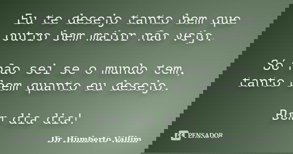 Eu te desejo tanto bem que outro bem maior não vejo. Só não sei se o mundo tem, tanto bem quanto eu desejo. Bom dia dia!... Frase de Dr. Humberto Vallim.