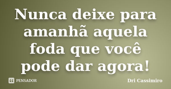 Nunca deixe para amanhã aquela foda que você pode dar agora!... Frase de Dri Cassimiro.