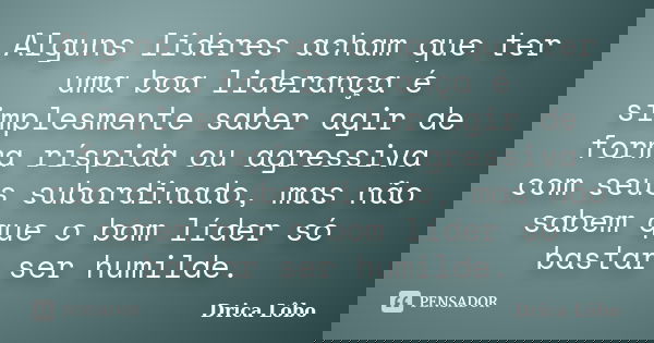 Alguns lideres acham que ter uma boa liderança é simplesmente saber agir de forma ríspida ou agressiva com seus subordinado, mas não sabem que o bom líder só ba... Frase de Drica Lôbo.
