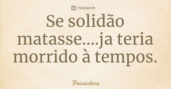 Se solidão matasse....ja teria morrido à tempos.... Frase de Dricristina.